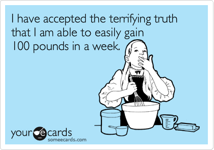 I have accepted the terrifying truth that I am able to easily gain
100 pounds in a week.