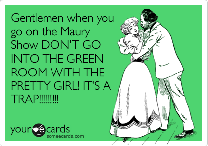Gentlemen when you
go on the Maury
Show DON'T GO
INTO THE GREEN
ROOM WITH THE
PRETTY GIRL! IT'S A
TRAP!!!!!!!!!!