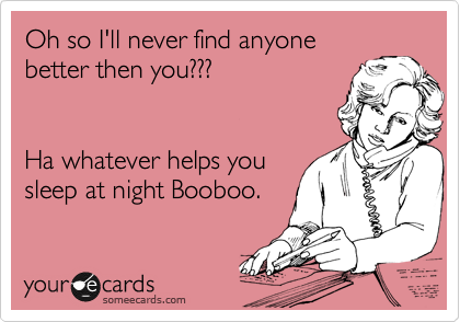 Oh so I'll never find anyone
better then you???


Ha whatever helps you
sleep at night Booboo.