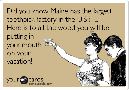 Did you know Maine has the largest toothpick factory in the U.S.?  ... Here is to all the wood you will be putting in
your mouth
on your
vacation!