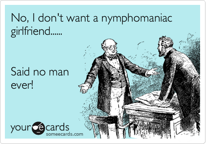 No, I don't want a nymphomaniac girlfriend......


Said no man
ever!