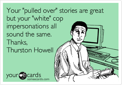 Your "pulled over" stories are great but your "white" cop
impersonations all
sound the same.
Thanks,
Thurston Howell