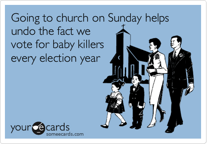 Going to church on Sunday helps undo the fact we
vote for baby killers
every election year