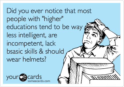 Did you ever notice that most people with "higher"
educations tend to be way
less intelligent, are
incompetent, lack
bsasic skills & should
wear helmets? 