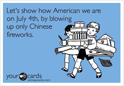 Let's show how American we are on July 4th, by blowing
up only Chinese
fireworks.