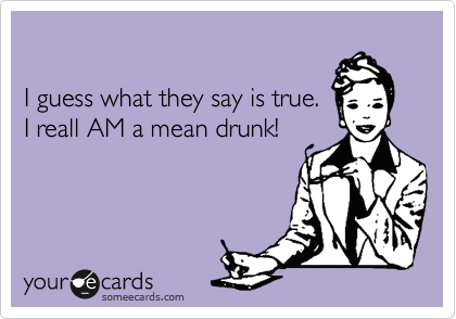 

I guess what they say is true. 
I reall AM a mean drunk!