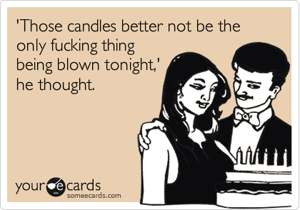 'Those candles better not be the only fucking thing
being blown tonight,'
he thought.