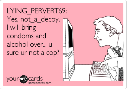 LYING_PERVERT69:
Yes, not_a_decoy, 
I will bring
condoms and
alcohol over... u
sure ur not a cop?
