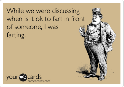 While we were discussing
when is it ok to fart in front
of someone, I was
farting.