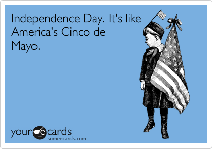 Independence Day. It's like America's Cinco de
Mayo.