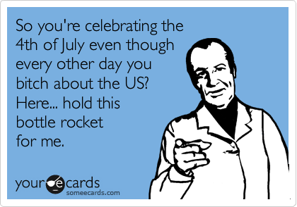 So you're celebrating the
4th of July even though
every other day you
bitch about the US?
Here... hold this 
bottle rocket
for me.