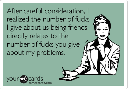 After careful consideration, I
realized the number of fucks
I give about us being friends
directly relates to the
number of fucks you give
about my problems.