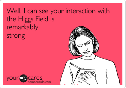 Well, I can see your interaction with the Higgs Field is 
remarkably 
strong
