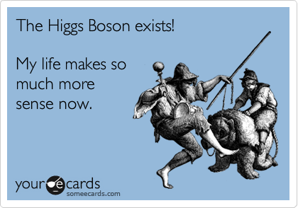 The Higgs Boson exists!

My life makes so
much more
sense now.