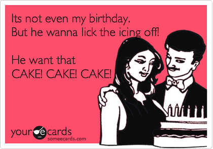 Its not even my birthday. 
But he wanna lick the icing off!

He want that 
CAKE! CAKE! CAKE!