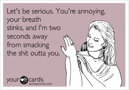 Let's be serious. You're annoying, your breath
stinks, and I'm two
seconds away
from smacking 
the shit outta you.