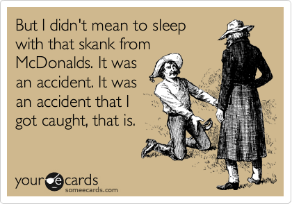 But I didn't mean to sleep
with that skank from
McDonalds. It was
an accident. It was
an accident that I
got caught, that is.