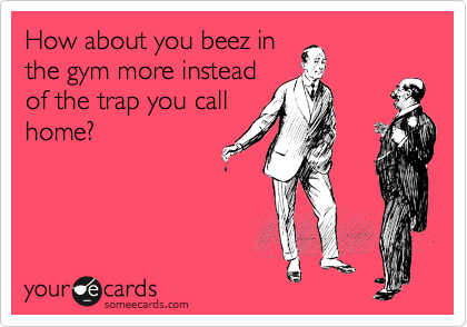 How about you beez in
the gym more instead
of the trap you call
home?
