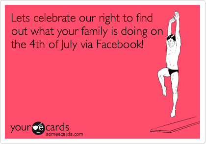 Lets celebrate our right to find
out what your family is doing on
the 4th of July via Facebook!