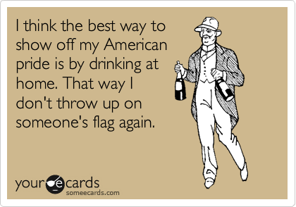 I think the best way to
show off my American
pride is by drinking at
home. That way I
don't throw up on
someone's flag again.