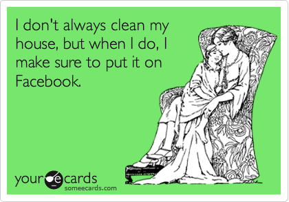 I don't always clean my
house, but when I do, I
make sure to put it on
Facebook.