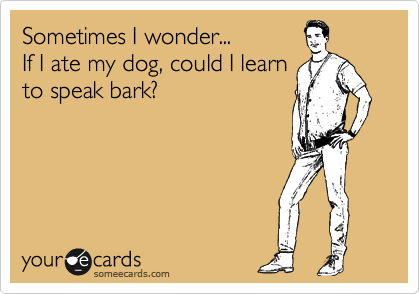 Sometimes I wonder...
If I ate my dog, could I learn
to speak bark?