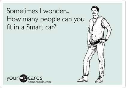 Sometimes I wonder...
How many people can you
fit in a Smart car?