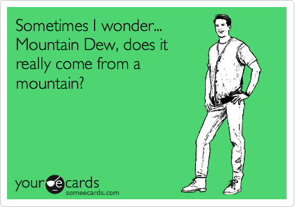 Sometimes I wonder...
Mountain Dew, does it
really come from a
mountain?