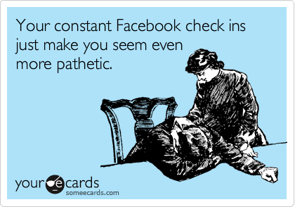 Your constant Facebook check ins just make you seem even
more pathetic.