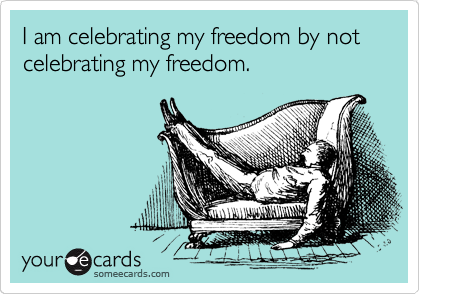 I am celebrating my freedom by not celebrating my freedom.                                 
