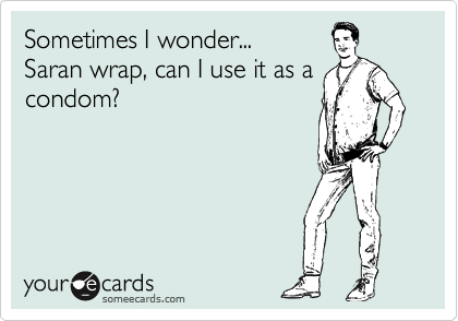 Sometimes I wonder...
Saran wrap, can I use it as a
condom?