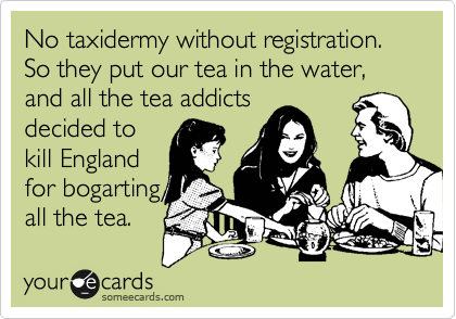 No taxidermy without registration. So they put our tea in the water, and all the tea addicts
decided to
kill England
for bogarting
all the tea.