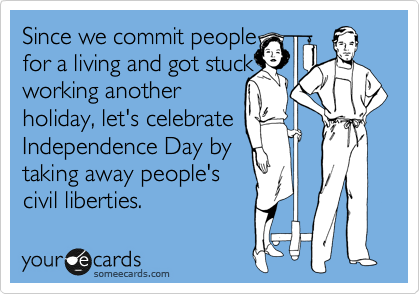 Since we commit people 
for a living and got stuck
working another
holiday, let's celebrate
Independence Day by
taking away people's 
civil liberties. 