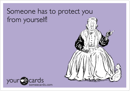 Someone has to protect you
from yourself!