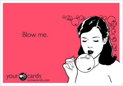 


        Blow me.