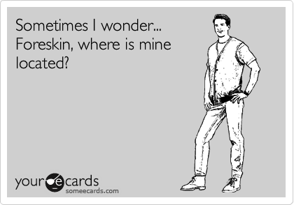 Sometimes I wonder...
Foreskin, where is mine
located?