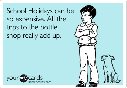 School Holidays can be
so expensive. All the
trips to the bottle
shop really add up. 