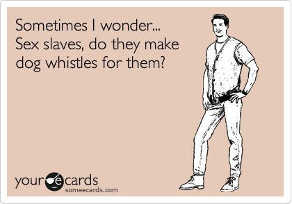 Sometimes I wonder...
Sex slaves, do they make
dog whistles for them?