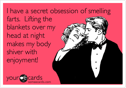 I have a secret obsession of smelling farts.  Lifting the
blankets over my
head at night
makes my body
shiver with
enjoyment!