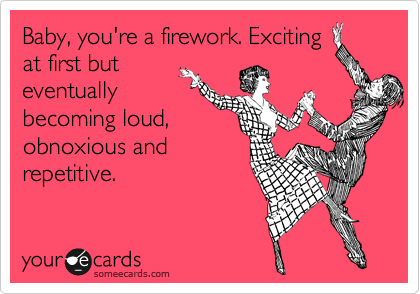 Baby, you're a firework. Exciting
at first but
eventually
becoming loud,
obnoxious and
repetitive.