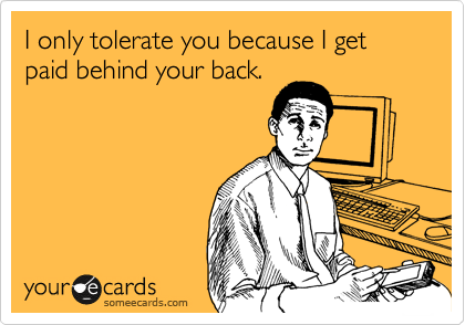 I only tolerate you because I get paid behind your back.