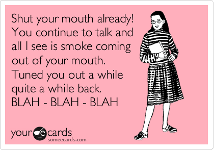 Shut your mouth already!
You continue to talk and
all I see is smoke coming
out of your mouth. 
Tuned you out a while
quite a while back.  
BLAH - BLAH - BLAH