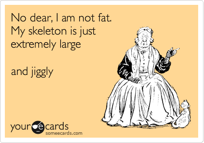No dear, I am not fat. 
My skeleton is just
extremely large

and jiggly
