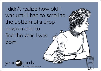 I didn't realize how old I
was until I had to scroll to
the bottom of a drop
down menu to
find the year I was
born.