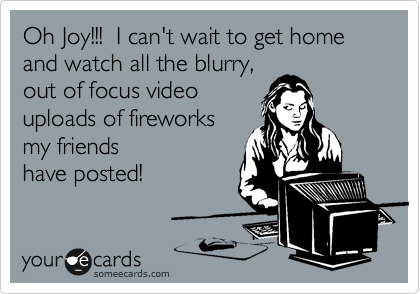 Oh Joy!!!  I can't wait to get home and watch all the blurry,
out of focus video
uploads of fireworks
my friends
have posted!
