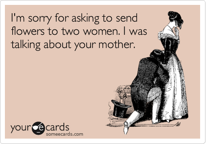 I'm sorry for asking to send
flowers to two women. I was
talking about your mother. 