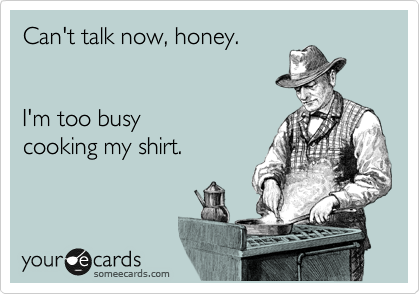 Can't talk now, honey.


I'm too busy 
cooking my shirt.