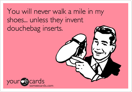 You will never walk a mile in my shoes... unless they invent douchebag inserts.