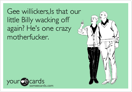 Gee willickers,Is that our
little Billy wacking off
again? He's one crazy
motherfucker.

