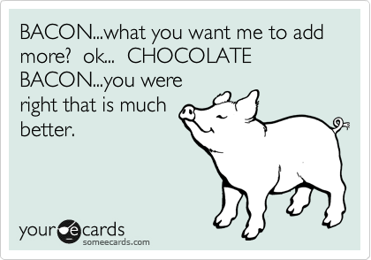 BACON...what you want me to add more?  ok...  CHOCOLATE BACON...you were
right that is much
better.